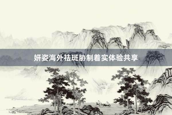 妍姿海外祛斑胁制着实体验共享