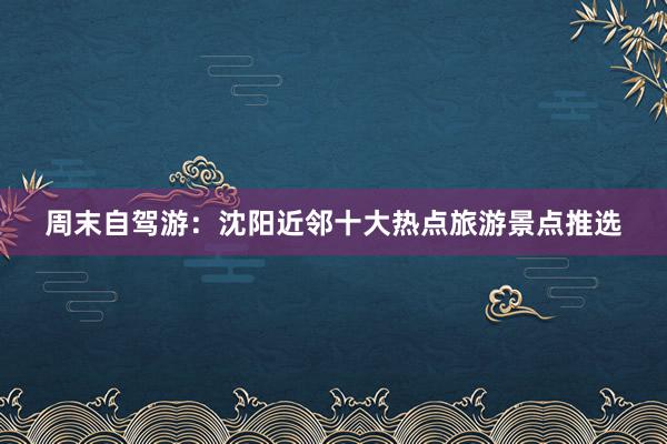 周末自驾游：沈阳近邻十大热点旅游景点推选