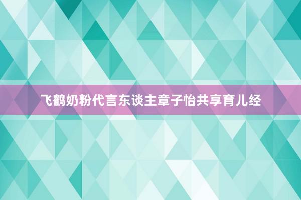 飞鹤奶粉代言东谈主章子怡共享育儿经
