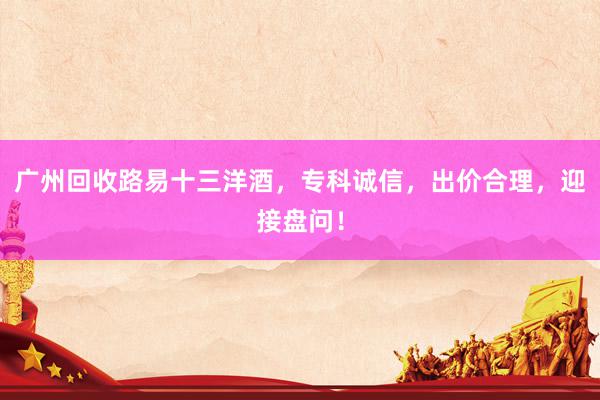 广州回收路易十三洋酒，专科诚信，出价合理，迎接盘问！