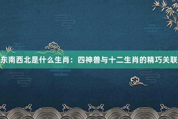 东南西北是什么生肖：四神兽与十二生肖的精巧关联