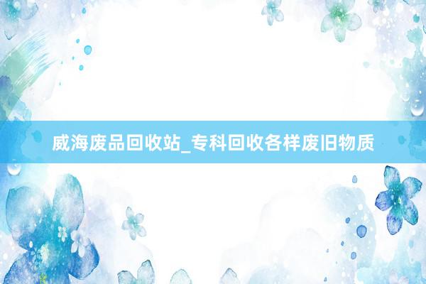 威海废品回收站_专科回收各样废旧物质