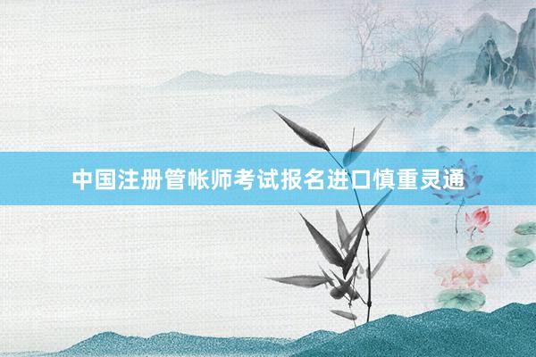 中国注册管帐师考试报名进口慎重灵通