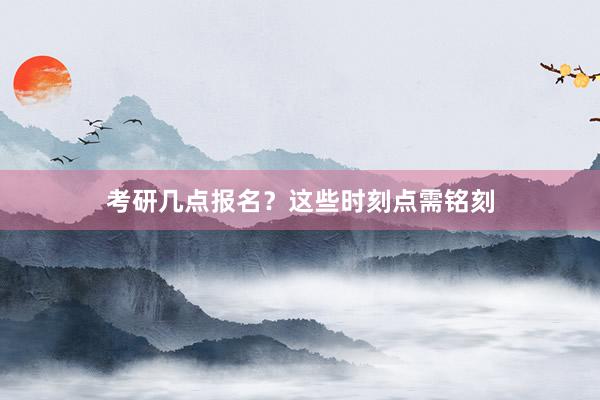 考研几点报名？这些时刻点需铭刻