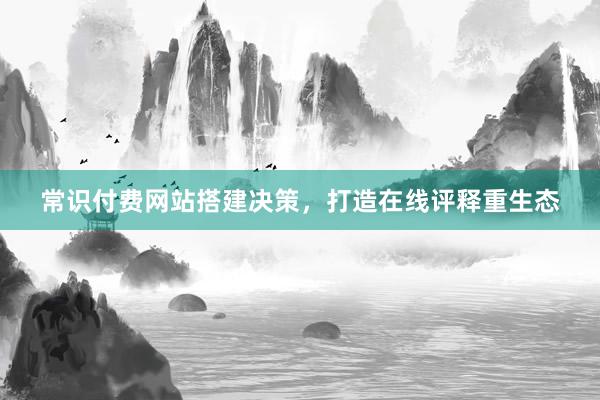 常识付费网站搭建决策，打造在线评释重生态