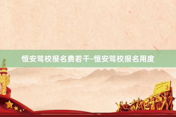 恒安驾校报名费若干-恒安驾校报名用度