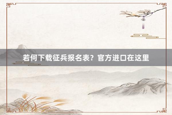 若何下载征兵报名表？官方进口在这里