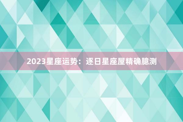 2023星座运势：逐日星座屋精确臆测
